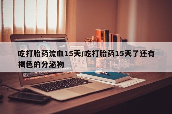 堕胎药在线付款吃打胎药流血15天/吃打胎药15天了还有褐色的分泌物