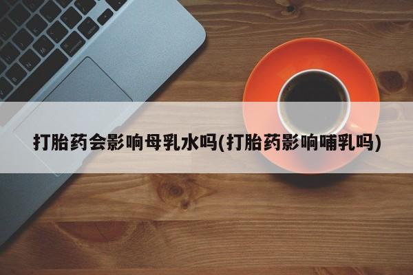 堕胎药在线付款打胎药会影响母乳水吗(打胎药影响哺乳吗)