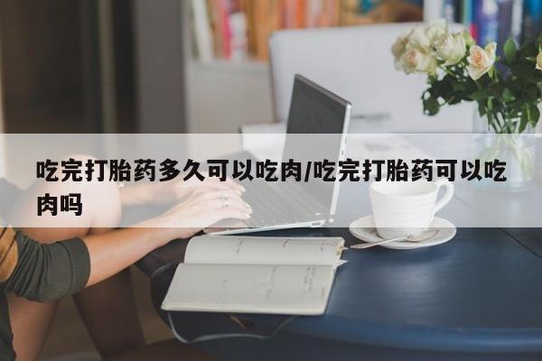堕胎药在线付款吃完打胎药多久可以吃肉/吃完打胎药可以吃肉吗