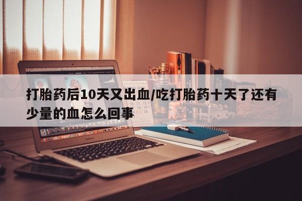 堕胎药在线付款打胎药后10天又出血/吃打胎药十天了还有少量的血怎么回事