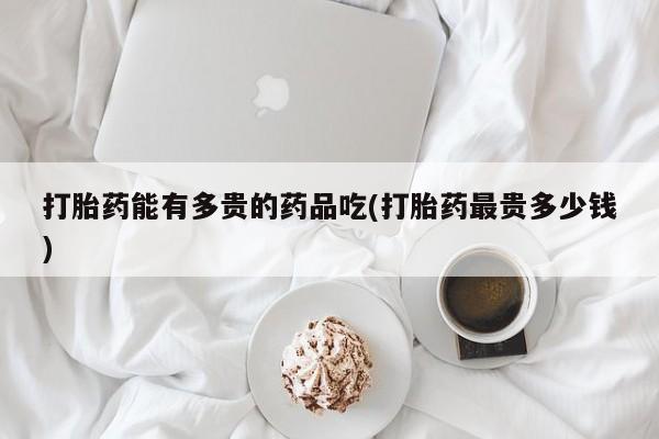 堕胎药在线付款打胎药能有多贵的药品吃(打胎药最贵多少钱)