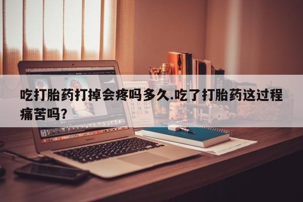 堕胎药在线付款吃打胎药打掉会疼吗多久.吃了打胎药这过程痛苦吗？