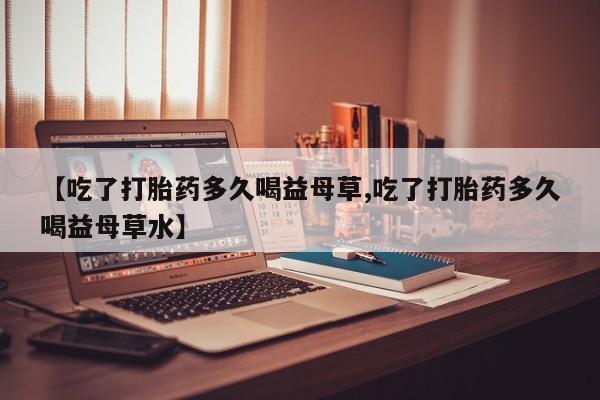 堕胎药在线付款【吃了打胎药多久喝益母草,吃了打胎药多久喝益母草水】