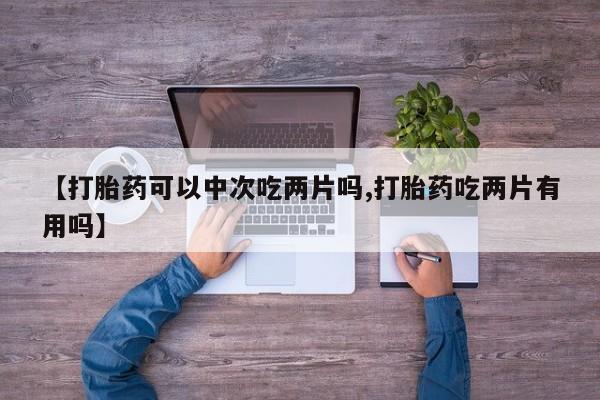 堕胎药在线付款【打胎药可以中次吃两片吗,打胎药吃两片有用吗】