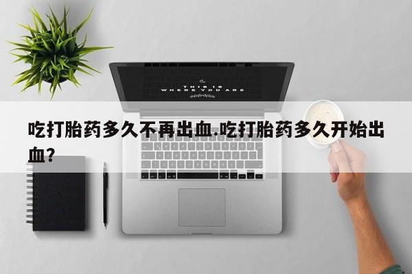 堕胎药在线付款吃打胎药多久不再出血.吃打胎药多久开始出血？