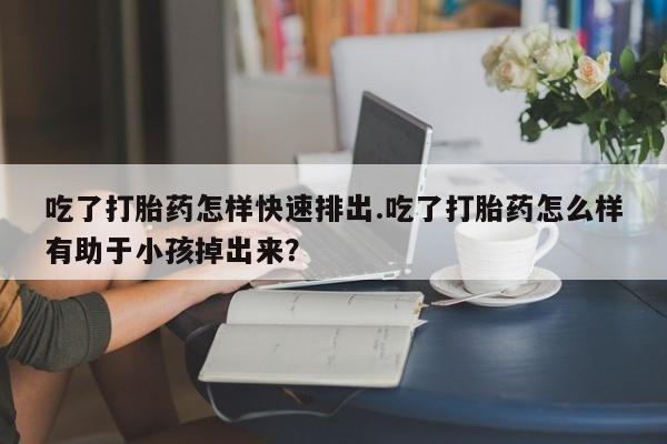 堕胎药在线付款吃了打胎药怎样快速排出.吃了打胎药怎么样有助于小孩掉出来？
