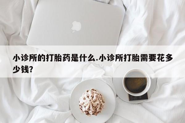 堕胎药在线付款小诊所的打胎药是什么.小诊所打胎需要花多少钱？