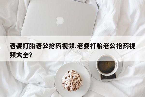 堕胎药在线付款老婆打胎老公抢药视频.老婆打胎老公抢药视频大全？