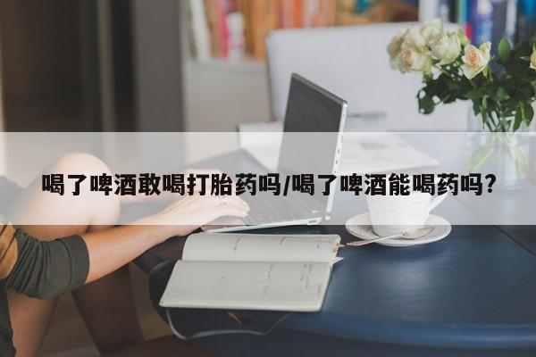 堕胎药在线付款喝了啤酒敢喝打胎药吗/喝了啤酒能喝药吗?