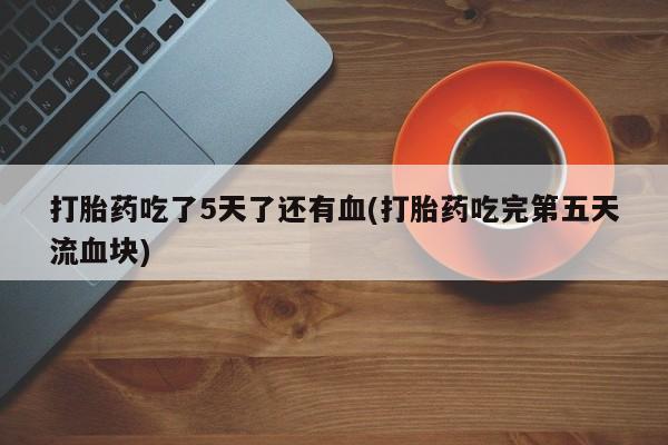 堕胎药在线付款打胎药吃了5天了还有血(打胎药吃完第五天流血块)