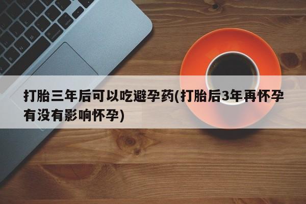 堕胎药在线付款打胎三年后可以吃避孕药(打胎后3年再怀孕有没有影响怀孕)