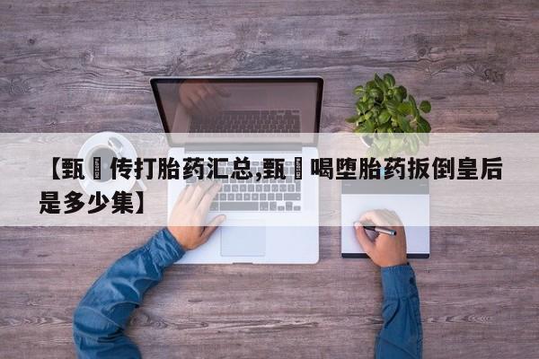堕胎药在线付款【甄嬛传打胎药汇总,甄嬛喝堕胎药扳倒皇后是多少集】