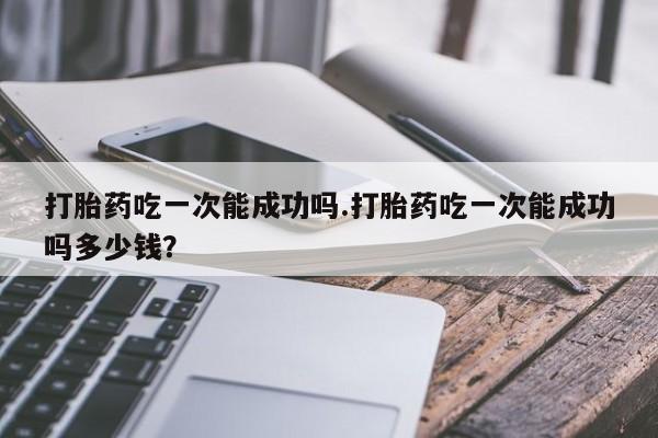 堕胎药在线付款打胎药吃一次能成功吗.打胎药吃一次能成功吗多少钱？