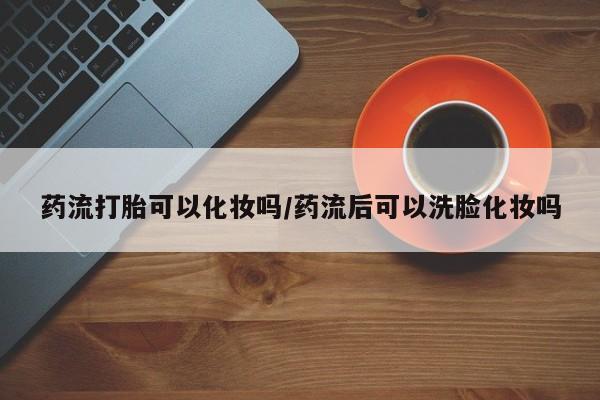 堕胎药在线付款药流打胎可以化妆吗/药流后可以洗脸化妆吗