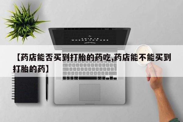 堕胎药在线付款【药店能否买到打胎的药吃,药店能不能买到打胎的药】