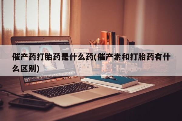堕胎药在线付款催产药打胎药是什么药(催产素和打胎药有什么区别)