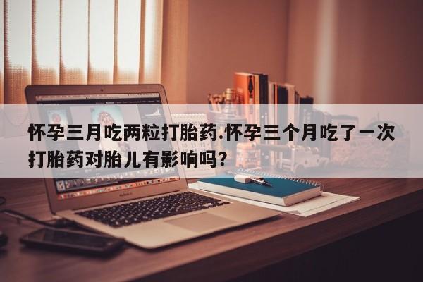 堕胎药在线付款怀孕三月吃两粒打胎药.怀孕三个月吃了一次打胎药对胎儿有影响吗？
