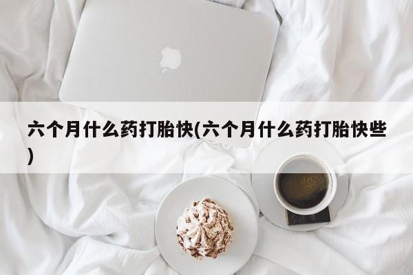 堕胎药在线付款六个月什么药打胎快(六个月什么药打胎快些)
