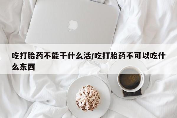 堕胎药在线付款吃打胎药不能干什么活/吃打胎药不可以吃什么东西