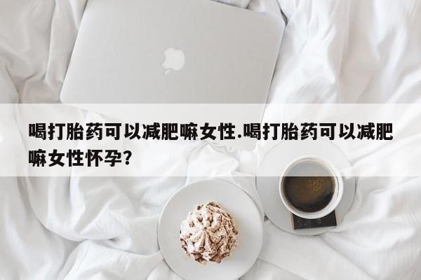 堕胎药在线付款喝打胎药可以减肥嘛女性.喝打胎药可以减肥嘛女性怀孕？