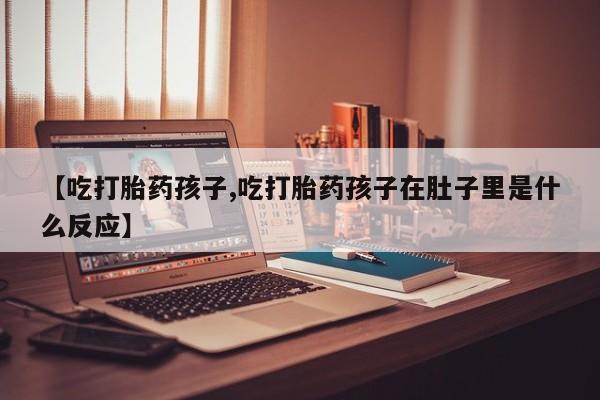 堕胎药在线付款【吃打胎药孩子,吃打胎药孩子在肚子里是什么反应】