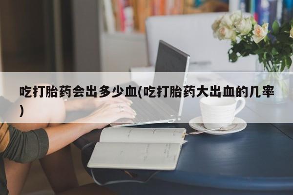 堕胎药在线付款吃打胎药会出多少血(吃打胎药大出血的几率)