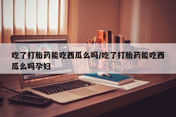 堕胎药在线付款吃了打胎药能吃西瓜么吗/吃了打胎药能吃西瓜么吗孕妇