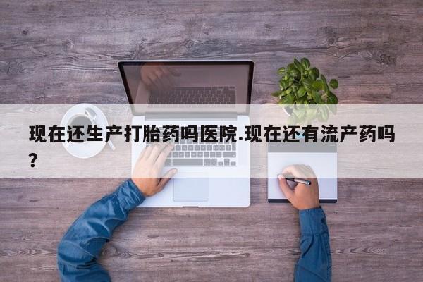堕胎药在线付款现在还生产打胎药吗医院.现在还有流产药吗？