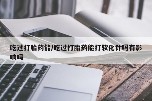 堕胎药在线付款吃过打胎药能/吃过打胎药能打软化针吗有影响吗