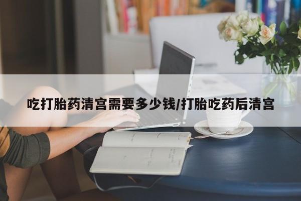 堕胎药在线付款吃打胎药清宫需要多少钱/打胎吃药后清宫