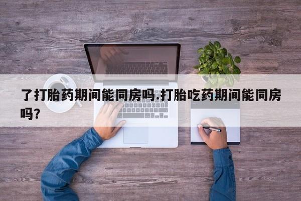 堕胎药在线付款了打胎药期间能同房吗.打胎吃药期间能同房吗？