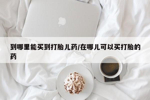 堕胎药在线付款到哪里能买到打胎儿药/在哪儿可以买打胎的药