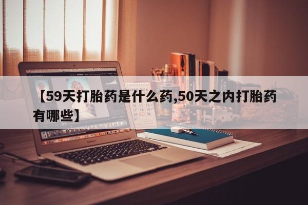 堕胎药在线付款【59天打胎药是什么药,50天之内打胎药有哪些】