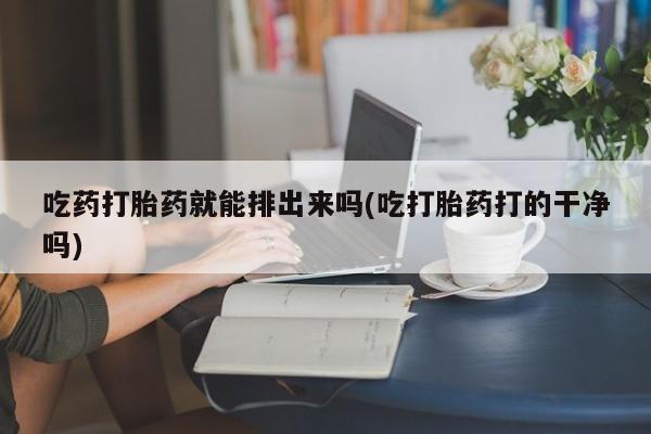堕胎药在线付款吃药打胎药就能排出来吗(吃打胎药打的干净吗)