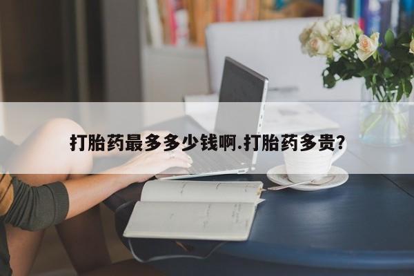 堕胎药在线付款打胎药最多多少钱啊.打胎药多贵？
