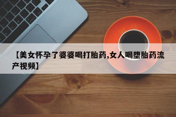 堕胎药在线付款【美女怀孕了婆婆喝打胎药,女人喝堕胎药流产视频】