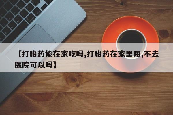 堕胎药在线付款【打胎药能在家吃吗,打胎药在家里用,不去医院可以吗】