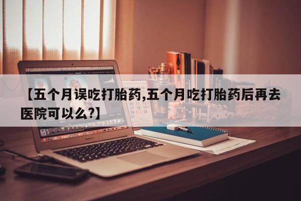堕胎药在线付款【五个月误吃打胎药,五个月吃打胎药后再去医院可以么?】