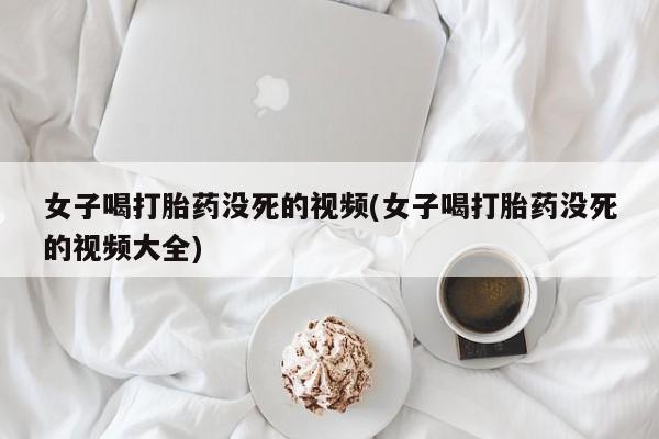 堕胎药在线付款女子喝打胎药没死的视频(女子喝打胎药没死的视频大全)