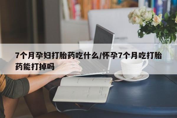 堕胎药在线付款7个月孕妇打胎药吃什么/怀孕7个月吃打胎药能打掉吗