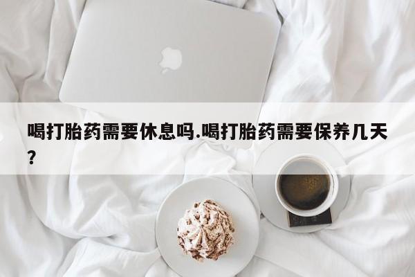 堕胎药在线付款喝打胎药需要休息吗.喝打胎药需要保养几天？