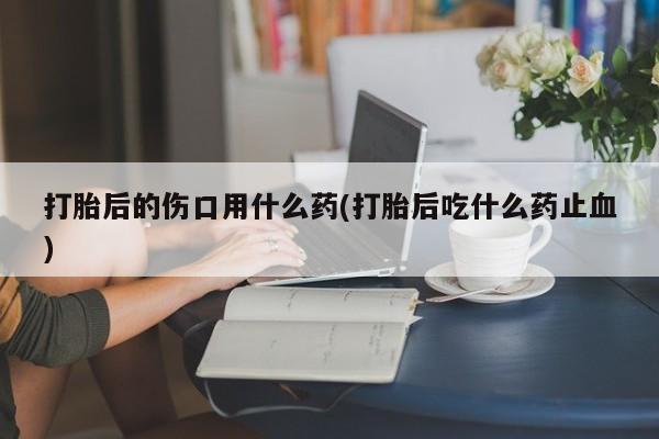 堕胎药在线付款打胎后的伤口用什么药(打胎后吃什么药止血)