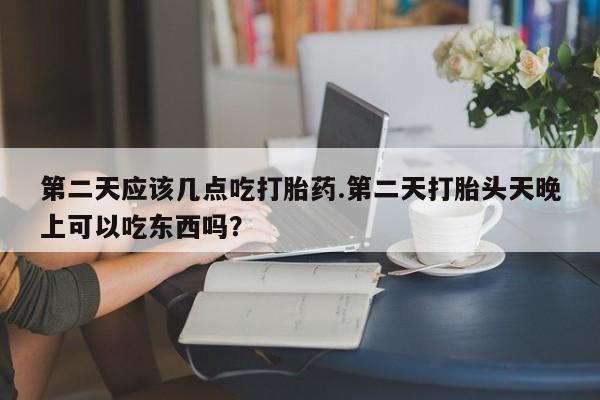 堕胎药在线付款第二天应该几点吃打胎药.第二天打胎头天晚上可以吃东西吗？