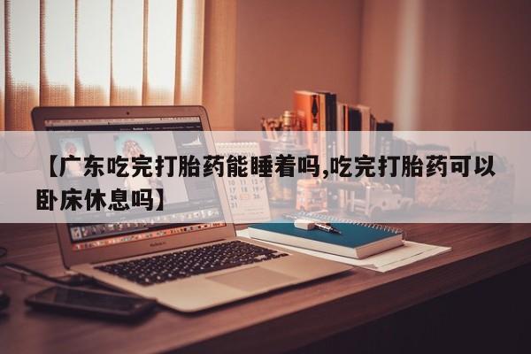 堕胎药在线付款【广东吃完打胎药能睡着吗,吃完打胎药可以卧床休息吗】