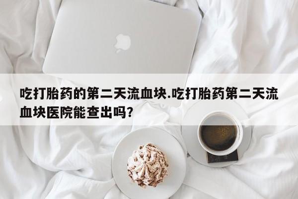 堕胎药在线付款吃打胎药的第二天流血块.吃打胎药第二天流血块医院能查出吗？