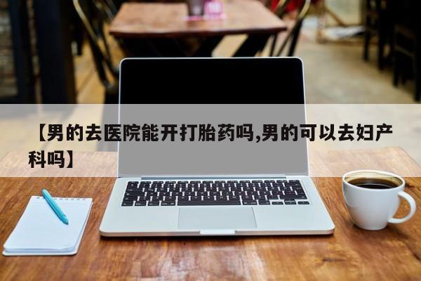 堕胎药在线付款【男的去医院能开打胎药吗,男的可以去妇产科吗】