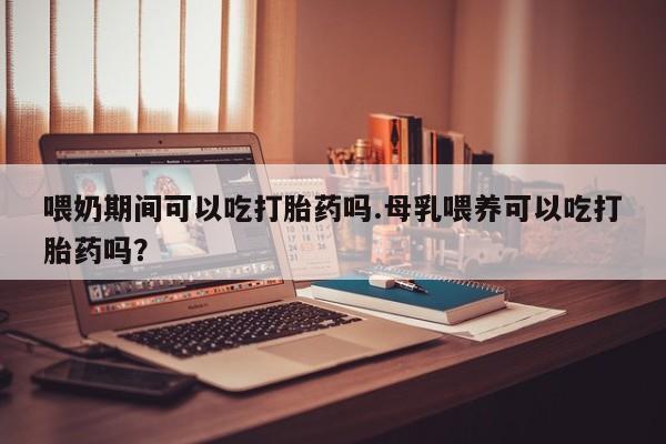 堕胎药在线付款喂奶期间可以吃打胎药吗.母乳喂养可以吃打胎药吗？