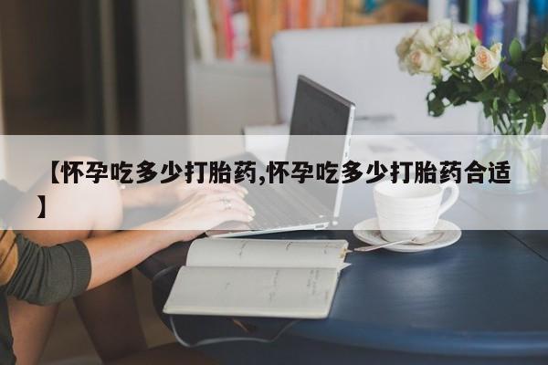 堕胎药在线付款【怀孕吃多少打胎药,怀孕吃多少打胎药合适】