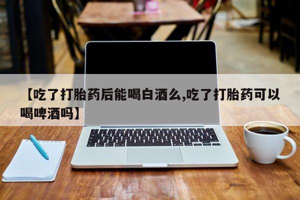 堕胎药在线付款【吃了打胎药后能喝白酒么,吃了打胎药可以喝啤酒吗】