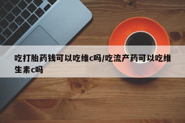 堕胎药在线付款吃打胎药钱可以吃维c吗/吃流产药可以吃维生素c吗